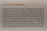 <center>Le culte impérial</center>Le culte de l’Empereur divinisé est rendu à l’échelon municipal par un prêtre ; le flamine, élu pour un an parmi les notables de la cité. Egalement choisie parmi les notables locaux, la flaminique est la prêtresse en charge du culte des épouses impériales (les divae). Liés au culte impérial mais sans avoir la fonction de prêtre, les sévirs augustaux semblent être en charge de l’organisation de jeux en l’honneur de la famille impériale. Ils sont choisis parmi les affranchis et les plébéiens qui se voient ainsi offrir une promotion sociale. Tous les ans, les flamines de chaque cité se retrouvent dans la capitale de leur province pour rendre le culte à la déesse Rome et à Auguste, signe d’allégeance envers Rome et l’Empereur. Lors de ce conseil provincial, des doléances peuvent être adressées à l’Empereur, notamment en rapport avec les actions du gouverneur de la province. En Narbonnaise, ce conseil se met en place tardivement, dans les années 70 ap. J.-C. et se tient à Narbonne.