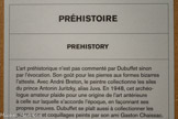 PRÉHISTOIRE
L'art préhistorique n’est pas commenté par Dubuffet sinon par l’évocation. Son goût pour les pierres aux formes bizarres l’atteste. Avec André Breton, le peintre collectionne les silex du prince Antonin Juritzky, alias Juva. En 1948, cet archéologue amateur plaide pour une origine de l’art antérieure à celle sur laquelle s'accorde l’époque, en façonnant ses propres preuves. Dubuffet se plaît aussi à collectionner les pierres,