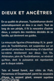 DIEUX ET ANCÊTRES
En sa qualité de pharaon, Toutânkhamon devint automatiquement un dieu à sa mort. Tout au long de son périple, il fit la rencontre d'autres dieux, y compris des membres décédés de sa famille, qui devinrent ses guides.
La minuscule figurine d'Amenhotep III, le grand- père de Toutânkhamon, est suspendue sur un pendentif protecteur. Amenhotep III s'identifiait lui-même étroitement aux dieux. Son fils, Akhénaton, père de Toutânkhamon, ne vénérait qu'Aton, dont la puissance est représentée par le disque solaire.
Tata et Sened furent, aux côtés de Ptah, Horsemsou et Douamoutef, parmi les assassins d’Apep, le serpent géant, ennemi suprême d’Osiris et de Rê.